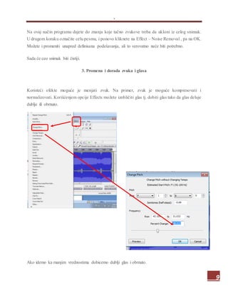 .
9
Na ovaj način programu dajete do znanja koje tačno zvukove treba da ukloni iz celog snimak.
U drugom koraku označite celu pesmu, i ponovo kliknete na Effect – Noise Removal , pa na OK.
Možete i promeniti unapred definisana podešavanja, ali to verovatno neće biti potrebno.
Sada će ceo snimak biti čistiji.
3. Promena i dorada zvuka i glasa
Koristeći efekte moguće je menjati zvuk. Na primer, zvuk je moguće kompresovati i
normalizovati. Korišćenjem opcije Effects možete izobličiti glas tj. dobiti glas tako da glas deluje
dublje ili obrnuto.
Ako idemo ka manjim vrednostima dobicemo dublji glas i obrnuto.
 