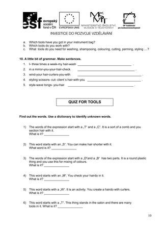 10
a. Which tools have you got in your instrument bag?
b. Which tools do you work with?
c. What tools do you need for washing, shampooing, colouring, cutting, perming, styling ....?
10. A little bit of grammar. Make sentences.
1. I- three times a week-my hair-wash ________________________________ .
2. in a mirror-you-your-hair-check __________________________________ .
3. wind-your hair-curlers-you-with ______________________________________ .
4. styling scissors- cut- client´s hair-with-you ________________________________ .
5. style-wave tongs- you-hair _______________________________________ .
Find out the words. Use a dictionary to identify unknown words.
1) The words of the expression start with a „T“ and a „C“. It is a sort of a comb and you
section hair with it.
What is it? _______________
2) This word starts with an „S“. You can make hair shorter with it.
What word is it? _______________
3) The words of the expression start with a „D“and a „B“ has two parts. It is a round plastic
thing and you use this for mixing of colours.
What is it? _______________
4) This word starts with an „M“. You check your hairdo in it.
What is it? _______________
5) This word starts with a „W“. It is an activity. You create a hairdo with curlers.
What is it? _______________
6) This word starts with a „T“. This thing stands in the salon and there are many
tools in it. What is it? _______________
QUIZ FOR TOOLS
 