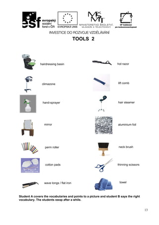 13
TOOLS 2
Student A covers the vocabularies and points to a picture and student B says the right
vocabulary. The students swap after a while.
hairdressing basin hot razor
wave tongs / flat iron towel
climazone
hand-sprayer
aluminium foil
perm roller
lift comb
hair steamer
mirror
neck brush
thinning scissorscotton pads
 