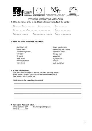 15
1. Write the names of the tools. Check with your friend. Spell the words.
m_ _ _ _ _ n_ _ _ _ _ _ _ _ c_ _ _ _ _ _ _ _ h_ _ _ _ _ _ _
w_ _ _ _ _ _ _ _ t_ _ _ _ _ _ _ _ _ _ _ _ _ _ _ p_ _ _ _ _ _ _ _ _ _
c_ _ _ _ _ _ _ _ _ a_ _ _ _ _ _ _ _ _ _ _ _ h_ _ _ _ _ _ _ _ _ _
2. What are these tools used for? Match.
3. A little bit grammar
The purpose of an object – we use the for + verb-ing pattern
Make sentences with the vocabularies from the exercise 3.
One sentence is done for you.
Neck brush is for cleaning clients neck.
4. Pair work. Ask each other.
What is alu foil for? It is for highlighting hair.
What is ……….for?
clean clients neck
give waves and curlers
clean hair colour
thin out hair
wash hair
highlight hair
cut hair
back comb hair
aluminium foil
cotton pads
hairdressing basin
hot razor
lift comb
neck brush
thinning scissors
wave tongs
 