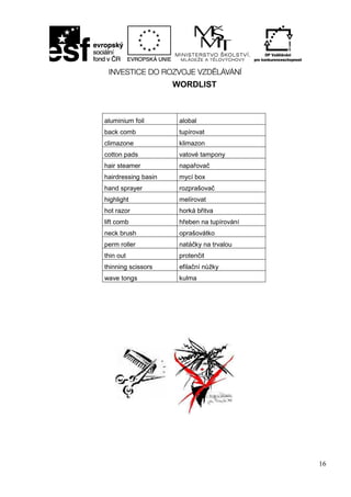 16
WORDLIST
aluminium foil alobal
back comb tupírovat
climazone klimazon
cotton pads vatové tampony
hair steamer napařovač
hairdressing basin mycí box
hand sprayer rozprašovač
highlight melírovat
hot razor horká břitva
lift comb hřeben na tupírování
neck brush oprašovátko
perm roller natáčky na trvalou
thin out protenčit
thinning scissors efilační nůžky
wave tongs kulma
 