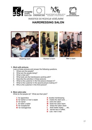 17
HAIRDRESSING SALON
1. Work with pictures
Look at these pictures and answer the following questions.
1. Where are the people?
2. What are the people doing?
3. What´s their job?
4. What tools are the hairdressers working with?
5. Describe the activities in these pictures.
6. What is the customer in the first picture dressed in?
7. What is the customer in the second picture looking in?
8. Who is the customer in the third picture?
2. More salon jobs
What do the people do? What are their jobs?
Washing room Women´s room Men´s room
A for apprentice
B for barber or men´s stylist
O for owner
L for ladie´s stylist
R for receptionist
M for manager/ess
A studies hairdressing.
R meets the client and ....
O owns the salon.
M leads the salon team.
A keeps the salon clean.
L does ladies´styles ..... etc.
A serves tea or coffee.
B cuts men´s hair.
 
