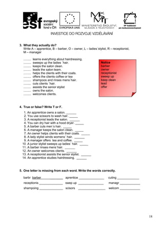 18
3. What they actually do?
Write A – apprentice, B – barber, O – owner, L – ladies´stylist, R – receptionist,
M – manager
......... learns everything about hairdressing.
......... sweeps up the ladies ´hair.
......... keeps the salon clean.
......... leads the salon team.
......... helps the clients with their coats.
......... offers the clients coffee or tea
......... shampoos and rinses mens´hair.
......... cuts clients ´hair.
......... assists the senior stylist
......... owns the salon.
......... welcomes clients.
4. True or false? Write T or F.
5. One letter is missing from each word. Write the words correctly.
barbr barber ___ ____ aprentice _______________ cuting _____________
receptionis ______________ swep up _______________ managr ____________
shampoing ______________ scisors ________________ welcom ____________
Notice
barber
owner
receptionist
sweep up
keep clean
lead
offer
1. An apprentice owns a salon. ______
2. You use scissors to wash hair. _____
3. A receptionist leads the salon. ______
4. You can dry hair with a hood dryer. _____
5. A barber cuts men´s hair. _____
6. A manager keeps the salon clean. _____
7. An owner helps clients with their coats. _____
8. A lady stylist winds womens´ hair. ______
9. A manager offers tea and coffee. _____
10 .A junior stylist sweeps up ladies´ hair. _____
11. A barber rinses mens´hair. ______
12. An owner welcomes clients. ______
13. A receptionist assists the senior stylist. ______
14. An apprentice studies hairdressing. ______
 