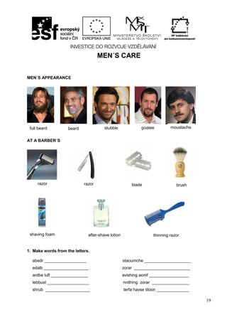 19
MEN´S CARE
MEN´S APPEARANCE
AT A BARBER´S
1. Make words from the letters.
abedr __________________ staoumche ____________________
edalb ___________________ zorar ________________________
ardbe lufl ________________ avishing aomf _________________
lebbust __________________ nnithing zorar ________________
shrub ___________________ terfa havse tiloon ______________
full beard beard stubble goatee moustache
razor razor blade brush
shaving foam after-shave lotion thinning razor
 