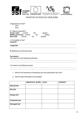 24
J/Appearance of hair?
- matt
- shiny
K/ Sebum production?
At hair roots - normal -dry - greasy
Middle part of hair - normal -dry - greasy
Hair ends - normal -dry - greasy
L/ Formability of hair?
acquired
.........................................................................................................................................................
congenital
..........................................................................................................................................................
M/ Baldness and thinning areas
…………………………………………………………………………………………………………………
Conclusion
You need to do the following treatments.
…………………………………………………………………………………………………………………
…………………………………………………………………………………………………………………
You have to use following means
…………………………………………………………………………………………………………………
…………………………………………………………………………………………………………………
1. What is the importance of assessing hair and scalp before hair care?
2. Add the right information into the table!
appearance, quality cause treatment
Normal hair
Dry hair
Greasy hair
Combined hair
Damaged hair
 