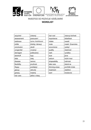 25
WORDLIST
acquired získaný hair root vlasový kořínek
assessment posouzení importance důležitost
baldness lysina, holohlavost intake nasátí
brittle křehký, lámavý mole mateř. Znamínko
conclusion závěr occurrence výskyt
congenital vrozený quality vlastnost
damaged poškozený rash vyrážka
dandruff lupy scar jizva
data údaj sebum kožní maz
disease nemoc shapeability tvárnost
flexibility pružnost take care starat se
floppy poddajný thinning areas prořídlá místa
glassy sklovitý treatment ošetření
greasy mastný wart bradavice
hair care péče o vlasy
 