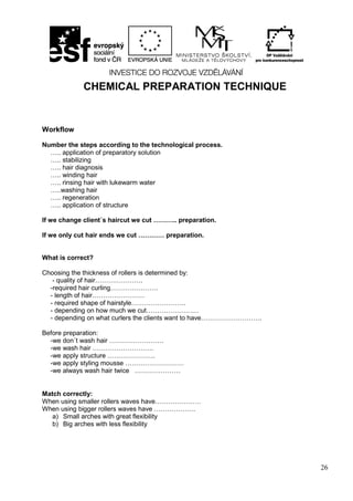 26
CHEMICAL PREPARATION TECHNIQUE
Workflow
Number the steps according to the technological process.
….. application of preparatory solution
….. stabilizing
….. hair diagnosis
….. winding hair
….. rinsing hair with lukewarm water
…..washing hair
….. regeneration
….. application of structure
If we change client´s haircut we cut ……….. preparation.
If we only cut hair ends we cut ………… preparation.
What is correct?
Choosing the thickness of rollers is determined by:
- quality of hair………………….
-required hair curling………………….
- length of hair……………………
- required shape of hairstyle…………………….
- depending on how much we cut……………………
- depending on what curlers the clients want to have……………………….
Before preparation:
-we don´t wash hair …………………….
-we wash hair ……………………….
-we apply structure ………………….
-we apply styling mousse ………………………
-we always wash hair twice …………………
Match correctly:
When using smaller rollers waves have…………………
When using bigger rollers waves have ……………….
a) Small arches with great flexibility
b) Big arches with less flexibility
 