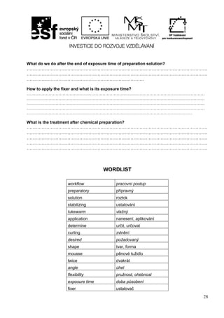 28
What do we do after the end of exposure time of preparation solution?
…………………………………………………………………………………………………………
…………………………………………………………………………………………………………
……………………………………………………………………
How to apply the fixer and what is its exposure time?
…………………………………………………………………………………………………………………
…………………………………………………………………………………………………………………
…………………………………………………………………………………………………………………
…………………………………………………………………………………………………………………
…………………………………………………………………………………………………………
What is the treatment after chemical preparation?
…………………………………………………………………………………………………………
…………………………………………………………………………………………………………
…………………………………………………………………………………………………………
…………………………………………………………………………………………………………
…………………………………………………………………………………………………………
WORDLIST
workflow pracovní postup
preparatory přípravný
solution roztok
stabilizing ustalování
lukewarm vlažný
application nanesení, aplikování
determine určit, určovat
curling zvlnění
desired požadovaný
shape tvar, forma
mousse pěnové tužidlo
twice dvakrát
angle úhel
flexibility pružnost, ohebnost
exposure time doba působení
fixer ustalovač
 