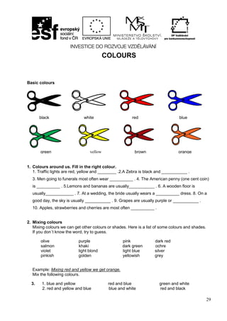 29
COLOURS
Basic colours
1. Colours around us. Fill in the right colour.
1. Traffic lights are red, yellow and ________ .2.A Zebra is black and ___________ .
3. Men going to funerals most often wear __________ . 4. The American penny (one cent coin)
is __________ . 5.Lemons and bananas are usually___________ . 6. A wooden floor is
usually____________ . 7. At a wedding, the bride usually wears a __________ dress. 8. On a
good day, the sky is usually ___________ . 9. Grapes are usually purple or ___________ .
10. Apples, strawberries and cherries are most often __________ .
2. Mixing colours
Mixing colours we can get other colours or shades. Here is a list of some colours and shades.
If you don´t know the word, try to guess.
olive purple pink dark red
salmon khaki dark green ochre
violet light blond light blue silver
pinkish golden yellowish grey
Example: Mixing red and yellow we get orange.
Mix the following colours.
3. 1. blue and yellow red and blue green and white
2. red and yellow and blue blue and white red and black
black white red blue
green yellow brown orange
black white red blue
 