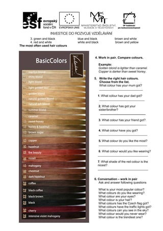 30
3. green and black blue and black brown and white
4. red and white white and black brown and yellow
The most often used hair colours
4. Work in pair. Compare colours.
Example:
Golden blond is lighter than caramel.
Copper is darker than sweet honey.
5. Write the right hair colours.
Choose from the list.
What colour has your mum got?
__________________________
1. What colour has your dad got?
___________________________
2. What colour has got your
sister/brother?
___________________________
3. What colour has your friend got?
____________________________
4. What colour have you got?
_____________________________
5. What colour do you like the most?
_____________________________
6. What colour would you like wearing?
______________________________
7. What shade of the red colour is the
nicest?
______________________________
6. Conversation – work in pair
Ask and answer following questions
What is your most popular colour?
What colours do you like wearing?
What colour are your eyes?
What colour is your hair?
What colours has the Czech flag got?
What colours have the traffic lights got?
What colours can you see in the sky?
What colour would you never wear?
What colour is the trendiest one?
 