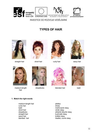 32
TYPES OF HAIR
straight hair short hair curly hair wavy hair
medium-length dreadlocks blended hair bald
hair
1. Match the right words
medium-length hair
curly hair
bald
short hair
dreadlocks
straight hair
wavy hair
blended hair
pleška
dredy
melírované vlasy
vlnité vlasy
středně dlouhé vlasy
kudrnaté vlasy
krátké vlasy
hladké, rovné vlasy
 