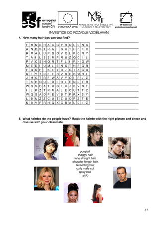 37
4. How many hair dos can you find?
5. What hairdos do the people have? Match the hairdo with the right picture and check and
discuss with your classmate.
F M N S H A G G Y R Q L O N G
A N D S T R A I G H T H D F O
R M A L U P D O V X L P O N Y
T A I L S S M F R U Z Q O I L
P V C S H O R T F L I P H G W
M E D I U M L E N G T H F G R
E Q S P I K E Y O J G T Z C U
R L Y T R F E D V B E D W Q I
J H G T R F W A V Y O I P L Z
T S H O U L D E R L E N G T H
W Q S D A T R G F H J B V N T
I L P Z T R M A L E C U T T Z
W Q S A D F E V B T F R X S Y
L B U Z Z C U T Z U O P Z T E
N B V F R H Q X C B A L D I Z
_____________________________
_____________________________
_____________________________
_____________________________
_____________________________
_____________________________
_____________________________
_____________________________
_____________________________
_____________________________
_____________________________
_____________________________
ponytail
shaggy hair
long straight hair
shoulder length hair
receeding hair
curly male cut
spiky hair
updo
 