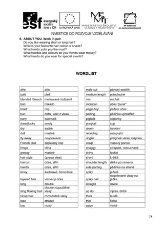 38
6. ABOUT YOU. Work in pair
Do you like wearing short or long hair?
What is your favourite hair colour or shade?
What hairdo suits you the most?
What hairdos and colours do you friends wear mostly?
What hairdo do you wear for special events?
WORDLIST
afro afro male cut pánský sestřih
bald pleš medium length polodlouhé
blended /bleach melírované /odbarvit mix míchat
bob mikádo mohican účes "punk"
braid cop page-boy pážecí účes
bun drdol, uzel z vlasů parting pěšinka uprostřed
curly kudrnaté pigtails copánky
dreadlocks dredy ponytail cop
dry suché raven havraní
dull mastné receding ustupující
fly away neupravené ringlet prstýnek vlasů, lokýnka
French plait zaplétaný cop scalp vlasový porost
fringe ofina shaggy střapaté, rozcuchané
greasy mastné shiny lesklé
hair style úprava vlasů short krátké
haircut účes, střih shoulder length délka po ramena
hairdo účes, střih side parting pěšinka na straně
kinky kadeřavé, černošské spiky ježaté
layered hair vrstvený účes spiky hair
nagelované vlasy na
ježka
long dlouhé straight rovné
long flowing hair
dlouhé rozpuštěné
vlasy up do výčes, drdol
loose hair rozpuštěné vlasy thick husté
lose ztrácet thin řídké
low nízký wavy vlnité
 