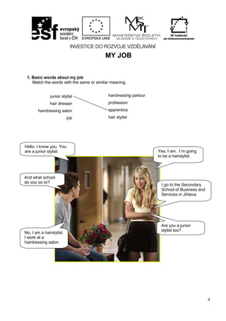 4
MY JOB
1. Basic words about my job
Match the words with the same or similar meaning.
junior stylist
hair dresser
hairdressing salon
job
hairdressing parlour
profession
apprentice
hair stylist
Hello. I know you. You
are a junior stylist.
And what school
do you go to?
I go to the Secondary
School of Business and
Services in Jihlava.
Yes, I am . I´m going
to be a hairstylist.
Are you a junior
stylist too?
No, I am a hairstylist.
I work at a
hairdressing salon.
 