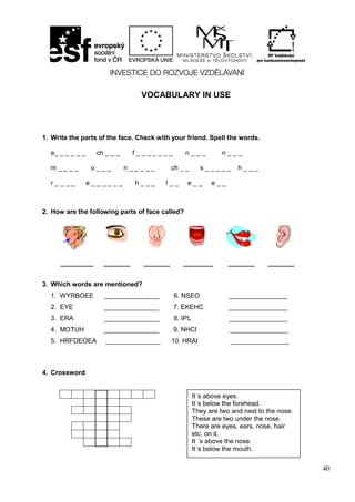 40
VOCABULARY IN USE
1. Write the parts of the face. Check with your friend. Spell the words.
e_ _ _ _ _ _ ch _ _ _ f _ _ _ _ _ _ _ n _ _ _ n _ _ _
m _ _ _ _ o _ _ _ n _ _ _ _ _ ch _ _ s _ _ _ _ _ h _ _ _
r _ _ _ _ e _ _ _ _ _ _ h _ _ _ l _ _ e _ _ e _ _
2. How are the following parts of face called?
__________ ________ ________ _________ ________ ________
3. Which words are mentioned?
1. WYRBOEE _______________ 6. NSEO ________________
2. EYE _______________ 7. EKEHC ________________
3. ERA _______________ 8. IPL ________________
4. MOTUH _______________ 9. NHCI ________________
5. HRFDEOEA _______________ 10. HRAI ________________
4. Crossword
It´s above eyes.
It´s below the forehead.
They are two and next to the nose.
These are two under the nose.
There are eyes, ears, nose, hair
etc. on it.
It ´s above the nose.
It´s below the mouth.
 