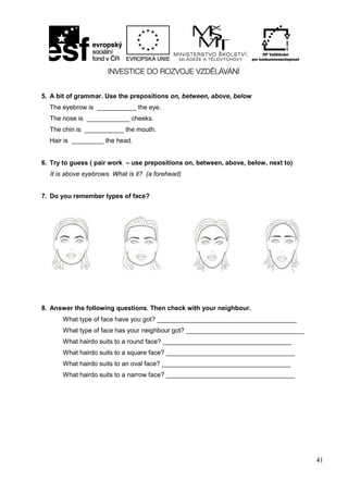 41
5. A bit of grammar. Use the prepositions on, between, above, below
The eyebrow is ___________ the eye.
The nose is ____________ cheeks.
The chin is ___________ the mouth.
Hair is _________ the head.
6. Try to guess ( pair work – use prepositions on, between, above, below, next to)
It is above eyebrows. What is it? (a forehead)
7. Do you remember types of face?
8. Answer the following questions. Then check with your neighbour.
What type of face have you got? _______________________________________
What type of face has your neighbour got? _________________________________
What hairdo suits to a round face? ____________________________________
What hairdo suits to a square face? ____________________________________
What hairdo suits to an oval face? ____________________________________
What hairdo suits to a narrow face? ____________________________________
 