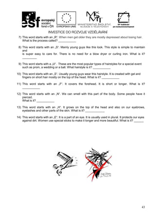 43
7) This word starts with an „R“. When men get older they are mostly depressed about losing hair.
What is the process called? ___________
8) This word starts with an „S“. Mainly young guys like this look. This style is simple to maintain
and
is super easy to care for. There is no need for a blow dryer or curling iron. What is it?
_________
9) This word starts with a „U“. These are the most popular types of hairstyles for a special event
such as prom, a wedding or a ball. What hairstyle is it? ___________
10) This word starts with an „S“. Usually young guys wear this hairstyle. It is created with gel and
fingers on short hair mostly on the top of the head. What is it? ___________
11) This word starts with an „F“. It covers the forehead. It is short or longer. What is it?
___________
12) This word starts with an „N“. We can smell with this part of the body. Some people have it
pierced.
What is it? ___________
13) This word starts with an „H“. It grows on the top of the head and also on our eyebrows,
eyelashes and other parts of the skin. What is it? ____________
14) This word starts with an „E“. It is a part of an eye. It is usually used in plural. It protects our eyes
against dirt. Women use special sticks to make it longer and more beautiful. What is it? ______
 