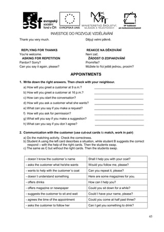 45
Thank you very much. Dějuji velmi pěkně.
REPLYING FOR THANKS REAKCE NA DĚKOVÁNÍ
You're welcome. Není zač.
ASKING FOR REPETITION ŽÁDOST O ZOPAKOVÁNÍ
Pardon? Sorry? Promiňte?
Can you say it again, please? Můžete to říci ještě jednou, prosím?
APPOINTMENTS
1. Write down the right answers. Then check with your neighbour.
a) How will you greet a customer at 9 a.m.? _____________________________
b) How will you greet a customer at 16 p.m.? _____________________________
c) How can you start the conversation? _____________________________
d) How will you ask a customer what she wants? _____________________________
e) What can you say if you make a request? _____________________________
f) How will you ask for permission? _____________________________
g) What will you say if you make a suggestion? _____________________________
h) What can you say if you don´t agree? _____________________________
2. Communication with the customer (use cut-out cards to match, work in pair)
a) Do the matching activity. Check the correctness.
b) Student A using the left card describes a situation, while student B suggests the correct
respond – with the help of the right cards. Then the students swap.
c) The same as C but without the right cards. Then the students swap.
- doesn´t know the customer´s name Shall I help you with your coat?
- asks the customer what he/she wants Would you follow me, please?
- wants to help with the customer´s coat Can you repeat it, please?
- doesn´t understand something Here are some magazines for you.
- offers drinks How can I help you?
- offers magazine or newspaper Could you sit down for a while?
- suggests the customer to sit and wait Could I have your name, please?
- agrees the time of the appointment Could you come at half past three?
- asks the customer to follow her Can I get you something to drink?
 