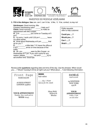 46
3. Fill in the dialogue. Use can, can´t, can´t it be, ´d like, ´ll, ´ll be, contact, is,may not
Review polite questions regarding date and time of the day. Use the phrases: When would
you.....? Would Tuesday/3.30 be all right/ suit you? What about.....? and following information.
Front Page
HAIR SALON
18 HIGH STREET
LONDON 259800
YOUR APPOINTMENT
Tuesday, 9am, wash and set
WITH Wendy
MOODS
hair salon
.........day, 3.30 pm
haircut for Mr. Smith
Alena Malá
Křížová 8
Břeclav
ϑΑΝΕ×Σ
ΗΑΙΡ ΣΑΛΟΝ
24 WESTSIDE
NEW YORK
43278
YOUR
APPOINTMENT
Friday, 15 pm,
cut and colour
Hairdresser: Good morning. Mrs
Coopers´hairdressing salon. _____ I help you?
Client: Good morning I _________ to make an
appointment with Mrs Cooper.
H: O.K. __________ you come on Tuesday at 5
pm?
C: I'm sorry. I work until 5.30 pm I _______ leave
my office earlier.
H: What about Wednesday at 6 pm, ______ that
ok for you ?
C: _________ a little later ? If I leave the office at
5.30 I________ arrive on time because of the
traffic.
H: Ok ,you ________ seen by Mrs Cooper on
Wednesday at 7 pm. If you can't come for any
reason, please_________ me and I ______try to
set another time. Good bye.
Polite requests
offer to help customer:
Could you ....?
Would you....?
Can I .....?
Shall I .....?
 