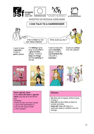 47
I CAN TALK TO A HAIRDRESSER
have / get sth. done
If you have sth done or get sth
done, you pay sb to do sth for
you.
Compare:
I have my hair cut every month.
( I go to the hairdresser´s.)
I cut my hair every month.
( I do it myself.)
Glossary
let allow sth to happen without trying
to stop it.
trim sth cut sth a little so that it is
shorter and tidier.
keep sth make sth stay in a
particular state or condition and not
change.
I´d like to have my hair
cut / have a haircut
What would you like ?
I want to have
it permed /
I´d like a
perm, please.
I´m letting it grow
long, so just trim it
/ give it a trim,
please. I´d like to
keep the fringe
and the parting on
the left.
I want to keep the
same hairstyle,
please. I´d like a
cut and blow dry
/ dry with a
hairdryer.
Could you colour
it for me, please?
 