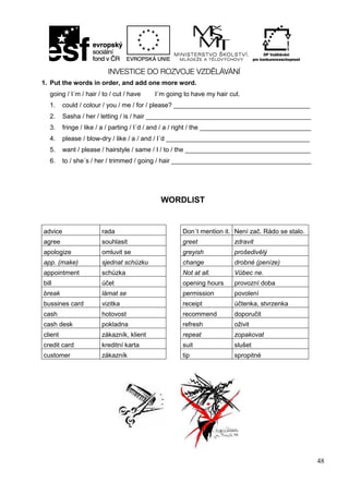 48
1. Put the words in order, and add one more word.
going / I´m / hair / to / cut / have I´m going to have my hair cut.
1. could / colour / you / me / for / please? ______________________________________
2. Sasha / her / letting / is / hair ______________________________________________
3. fringe / like / a / parting / I´d / and / a / right / the _______________________________
4. please / blow-dry / like / a / and / I´d ________________________________________
5. want / please / hairstyle / same / I / to / the ___________________________________
6. to / she´s / her / trimmed / going / hair _______________________________________
WORDLIST
advice rada Don´t mention it. Není zač. Rádo se stalo.
agree souhlasit greet zdravit
apologize omluvit se greyish prošedivělý
app. (make) sjednat schůzku change drobné (peníze)
appointment schůzka Not at all. Vůbec ne.
bill účet opening hours provozní doba
break lámat se permission povolení
bussines card vizitka receipt účtenka, stvrzenka
cash hotovost recommend doporučit
cash desk pokladna refresh oživit
client zákazník, klient repeat zopakovat
credit card kreditní karta suit slušet
customer zákazník tip spropitné
 