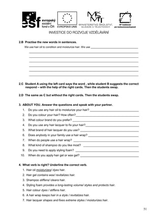 51
2.B Practise the new words in sentences.
We use hair oil to condition and moisturize hair. We use ________________________________
__________________________________________________________________________
__________________________________________________________________________
__________________________________________________________________________
__________________________________________________________________________
__________________________________________________________________________
__________________________________________________________________________
2.C Student A using the left card says the word , while student B suggests the correct
respond – with the help of the right cards. Then the students swap.
2.D The same as C but without the right cards. Then the students swap.
3. ABOUT YOU. Answer the questions and speak with your partner.
1. Do you use any hair oil to moisturize your hair? ______________________________
2. Do you colour your hair? How often?_______________________________________
3. What colour brand do you prefer? _________________________________________
4. Do you use any hair lacquer to fix your hair?_________________________________
5. What brand of hair lacquer do you use? ____________________________________
6. Does anybody in your family use a hair wrap? _______________________________
7. When do people use a hair wrap? ________________________________________
8. What kind of shampoo do you like most? __________________________________
9. Do you need to apply styling foam? _______________________________________
10. When do you apply hair gel or wax gel? ____________________________________
4. What verb is right? Underline the correct verb.
1. Hair oil moisturizes/ dyes hair.
2. Hair gel contains wax/ revitalizes hair.
3. Shampoo stiffens/ cleans hair.
4. Styling foam provides a long-lasting volume/ styles and protects hair.
5. Hair colour dyes / stiffens hair.
6. A hair wrap keeps hair in a style / revitalizes hair.
7. Hair lacquer shapes and fixes extreme styles / moisturizes hair.
 