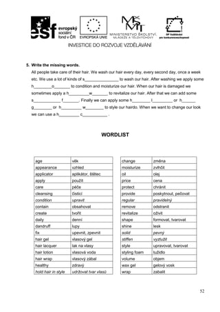 52
5. Write the missing words.
All people take care of their hair. We wash our hair every day, every second day, once a week
etc. We use a lot of kinds of s_______________ to wash our hair. After washing we apply some
h________o_______ to condition and moisturize our hair. When our hair is damaged we
sometimes apply a h_________w_______ to revitalize our hair. After that we can add some
s____________ f_______. Finally we can apply some h________ l_________ or h______
g________ or h_________ w________ to style our hairdo. When we want to change our look
we can use a h_________ c___________ .
WORDLIST
age věk change změna
appearance vzhled moisturize zvlhčit
applicator aplikátor, štětec oil olej
apply použít price cena
care péče protect chránit
cleansing čisticí provide poskytnout, pečovat
condition upravit regular pravidelný
contain obsahovat remove odstranit
create tvořit revitalize oživit
daily denní shape formovat, tvarovat
dandruff lupy shine lesk
fix upevnit, zpevnit solid pevný
hair gel vlasový gel stiffen vyztužit
hair lacquer lak na vlasy style upravovat, tvarovat
hair lotion vlasová voda styling foam tužidlo
hair wrap vlasový zábal volume objem
healthy zdravý wax gel gelový vosk
hold hair in style udržovat tvar vlasů wrap zabalit
 