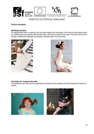 54
Festive hairstyles
Wedding hairstyle
An appointment with a customer and an exam before are necessary. We have to know what make
up, clothing and ornaments will the bride wear. We have to discuss her idea. The main rule is if we
choose a distinctive hairstyle we choose a simple dress and vice versa.
Hairstyles for masquerade balls
A hairdresser can fully use his imagination is based on the situation and the character he wants to
create.
 