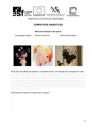 57
COMPETITIVE HAIRSTYLES
Match the hairstyle to the picture
Extravagant hairstyle Haircut of the future Haircut of the season
Write down the differences between a competitive haircut and hairstyle that is designed to a ball.
…………………………………………………………………………………………………………
…………………………………………………………………………………………………………
…………………………………………………………………………………………………………
…………………………………………………………………………………………………………
…………………………………………………………………………………………………………
…………………………………………………………………………………………………………
…………………………………………………………………………………………………………
………………………………………
What does the model you choose have to answer?
-
-
-
-
-
-
 