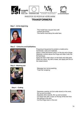 58
TRANSFORMERS
Step 2 - Colouring and highlighting
Step 1 - At the beginning
This model has a square face with
marked jaw bones.
The hairdo must decoy the wide face.
Preparing of equipment to protect a model and a
hairdresser, tools and materials.
Apply a violet permanent colour on the top and a fringe.
Separate a strand above the fringe and raise it with the
foil technique.
Apply the dark violet colour on the back and side parts.
Wash the colour, dry with a towel, and apply pink tint on
the raised strand.
Step 3 - Washing hair
Massage hair during washing.
Treat hair wrapping.
Step 4 - Cutting
Separate a parting, let 3cm wide strand on the neck,
thin up and cut down.
Separate other strands, thin up and cut down.
Cut down hair with a razor on the top of the hair from
the parting to the ears.
Cut the fringe down in the end.
 