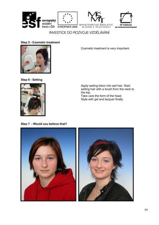 59
Step 5 - Cosmetic treatment
Cosmetic treatment is very important.
Step 6 - Setting
Apply setting lotion into wet hair. Start
setting hair with a brush from the neck to
the top.
Take care the form of the head.
Style with gel and lacquer finally.
Step 7 - Would you believe that?
 