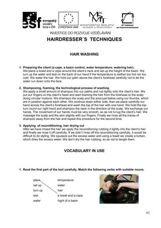 62
HAIRDRESSER´S TECHNIQUES
HAIR WASHING
1. Preparing the client (a cape, a basin control, water temperature, watering hair).
We place a towel and a cape around the client’s neck and set up the height of the basin. We
turn up the water and test on the back of our hand if the temperature is neither too hot nor too
cold. We water the hair. We hold our palm above the client’s forehead carefully not to let the
water run down onto the face.
2. Shampooing, foaming, the technological process of washing
We apply a small amount of shampoo into our palms and rub lightly onto the client’s hair. We
put our fingers on the client’s head and start foaming the hair from the forehead to the scalp
doing circular motions. We shampoo the scalp and the area just below using our thumbs, which
are in position against each other. We continue down either side, than we place carefully our
hand across the client’s forehead and wash the top of the hair with one hand. We hold the top,
turn round our right hand and shampoo the neck in the direction of the scalp. We exchange our
hands. The movement of our hands must be very smooth, so as not to tug the client’s hair. We
massage the scalp and the skin slightly with our fingers. Finally we rinse all the traces of
shampoo away from the hair and repeat this procedure for the second time.
3. Applying of reconditioning, hair drying out
After we have rinsed the hair we apply the reconditioning rubbing it lightly into the client’s hair
and finally we rinse it off carefully. If we didn’t rinse off the reconditioning carefully, it would be
difficult to do styling. We squeeze out the excess water and using a towel we create a turban,
which dries the excess water. We don’t dry the hair rubbing, so as not to tangle them.
VOCABULARY IN USE
1. Read the first part of the text carefully. Match the following verbs with suitable nouns.
place
set up
turn up
test
water
temperature
water
hair
a towel and a cape
hight of a basin
 