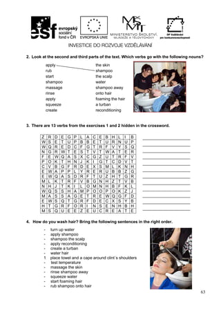 63
2. Look at the second and third parts of the text. Which verbs go with the following nouns?
3. There are 13 verbs from the exercises 1 and 2 hidden in the crossword.
4. How do you wash hair? Bring the following sentences in the right order.
Z R D E G P L A C E B H L I B
W S E T U P B B E T U R N U P
W Q R E D C F G T R F V Y S Q
N G R W T E S T V T W A T E R
F E W Q A S X C G Z U T R F V
P O K T H N J K I G T C D V T
C V B G F R D E X S M L K N H
E W A P P L Y R E R U B B Z G
E W Q A S D R F T U Z H T G R
M L K T R F V B G N H Z T V B
N H J T K I L O M N H B F K L
W Q S S H A M P O O P O K Z J
M A S S A G E T R E W Q G F D
E W S Q T G R F D E C X S Y B
H T G R F O R I N S E N H B H
M S Q U E E Z E U C R E A T E
_______________________
_______________________
_______________________
_______________________
_______________________
_______________________
_______________________
_______________________
_______________________
_______________________
_______________________
_______________________
_
- turn up water
- apply shampoo
- shampoo the scalp
- apply reconditioning
- create a turban
- water hair
1 place towel and a cape around clint´s shoulders
- test temperature
- massage the skin
- rinse shampoo away
- squeeze water
- start foaming hair
- rub shampoo onto hair
apply
rub
start
shampoo
massage
rinse
apply
squeeze
create
the skin
shampoo
the scalp
water
shampoo away
onto hair
foaming the hair
a turban
reconditioning
 