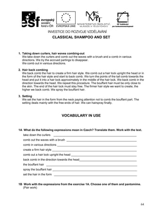 64
CLASSICAL SHAMPOO AND SET
1. Taking down curlers, hair waves combing-out
We take down the curlers and comb out the waves with a brush and a comb in various
directions. We try the accrued partings to disappear.
We comb out in various directions.
2. Hair back combing
We back comb the hair to create a firm hair style. We comb out a hair lock upright the head or in
the form of the hair style and start to back comb. We turn the points of the tail comb towards the
head and put it into a hair lock approximately in the middle of the hair lock. We back comb in the
direction towards the head. We repeat this procedure. The bouffant hair must be only close to
the skin. The end of the hair lock must stay free. The firmer hair style we want to create, the
higher we back comb. We spray the bouffant hair.
3. Setting
We set the hair in the form from the neck paying attention not to comb the bouffant part. The
setting deals mainly with the free ends of hair. We can hairspray finally.
VOCABULARY IN USE
1A What do the following expressions mean in Czech? Translate them. Work with the text.
take down the curlers ____________________________________________________
comb out the waves with a brush ____________________________________________
comb in various directions __________________________________________________
create a firm hair style _____________________________________________________
comb out a hair lock upright the head _________________________________________
back comb in the direction towards the head____________________________________
the bouffant hair _________________________________________________________
spray the bouffant hair _____________________________________________________
set the hair in the form ____________________________________________________
1B Work with the expressions from the exercise 1A. Choose one of them and pantomime.
(Pair work)
 