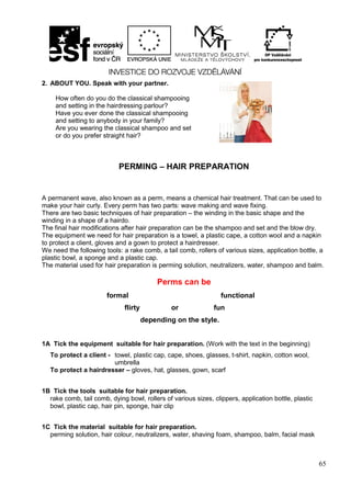 65
2. ABOUT YOU. Speak with your partner.
PERMING – HAIR PREPARATION
A permanent wave, also known as a perm, means a chemical hair treatment. That can be used to
make your hair curly. Every perm has two parts: wave making and wave fixing.
There are two basic techniques of hair preparation – the winding in the basic shape and the
winding in a shape of a hairdo.
The final hair modifications after hair preparation can be the shampoo and set and the blow dry.
The equipment we need for hair preparation is a towel, a plastic cape, a cotton wool and a napkin
to protect a client, gloves and a gown to protect a hairdresser.
We need the following tools: a rake comb, a tail comb, rollers of various sizes, application bottle, a
plastic bowl, a sponge and a plastic cap.
The material used for hair preparation is perming solution, neutralizers, water, shampoo and balm.
Perms can be
formal functional
flirty or fun
depending on the style.
1A Tick the equipment suitable for hair preparation. (Work with the text in the beginning)
To protect a client - towel, plastic cap, cape, shoes, glasses, t-shirt, napkin, cotton wool,
umbrella
To protect a hairdresser – gloves, hat, glasses, gown, scarf
1B Tick the tools suitable for hair preparation.
rake comb, tail comb, dying bowl, rollers of various sizes, clippers, application bottle, plastic
bowl, plastic cap, hair pin, sponge, hair clip
1C Tick the material suitable for hair preparation.
perming solution, hair colour, neutralizers, water, shaving foam, shampoo, balm, facial mask
How often do you do the classical shampooing
and setting in the hairdressing parlour?
Have you ever done the classical shampooing
and setting to anybody in your family?
Are you wearing the classical shampoo and set
or do you prefer straight hair?
 