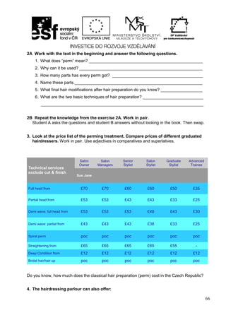 66
2A Work with the text in the beginning and answer the following questions.
1. What does “perm” mean? _________________________________________________
2. Why can it be used? _____________________________________________________
3. How many parts has every perm got? _______________________________________
4. Name these parts._______________________________________________________
5. What final hair modifications after hair preparation do you know? __________________
6. What are the two basic techniques of hair preparation? __________________________
______________________________________________________________________
2B Repeat the knowledge from the exercise 2A. Work in pair.
Student A asks the questions and student B answers without looking in the book. Then swap.
3. Look at the price list of the perming treatment. Compare prices of different graduated
hairdressers. Work in pair. Use adjectives in comparatives and superlatives.
Do you know, how much does the classical hair preparation (perm) cost in the Czech Republic?
4. The hairdressing parlour can also offer:
Technical services
exclude cut & finish
Salon
Owner
Salon
Managers
Senior
Stylist
Salon
Stylist
Graduate
Stylist
Advanced
Trainee
Sue Jane
Full head from £70 £70 £60 £60 £50 £35
Partial head from £53 £53 £43 £43 £33 £25
Demi wave: full head from £53 £53 £53 £48 £43 £30
Demi wave: partial from £43 £43 £43 £38 £33 £25
Spiral perm poc poc poc poc poc poc
Straightening from £65 £65 £65 £65 £55 -
Deep Condition from £12 £12 £12 £12 £12 £12
Bridal hair/hair up poc poc poc poc poc poc
 