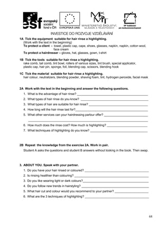 68
1A Tick the equipment suitable for hair rinse a highlighting.
(Work with the text in the beginning)
To protect a client - towel, plastic cap, cape, shoes, glasses, napkin, napkin, cotton wool,
face cream
To protect a hairdresser – gloves, hat, glasses, gown, t-shirt
1B Tick the tools suitable for hair rinse a highlighting.
rake comb, tail comb, tint bowl, rollers of various sizes, tint brush, special applicator,
plastic cap, hair pin, sponge, foil, blending cap, scissors, blending hook
1C Tick the material suitable for hair rinse a highlighting.
hair colour, neutralizers, blending powder, shaving foam, tint, hydrogen peroxide, facial mask
2A Work with the text in the beginning and answer the following questions.
1. What is the advantage of hair rinse? __________________________________________
2. What types of hair rinse do you know? ________________________________________
3. What types of hair are suitable for hair rinse? ___________________________________
4. How long will the hair rinse last for?___________________________________________
5. What other services can your hairdressing parlour offer? __________________________
_______________________________________________________________________
6. How much does the rinse cost? How much is highlighting? ________________________
7. What techniques of highlighting do you know? __________________________________
2B Repeat the knowledge from the exercise 2A. Work in pair.
Student A asks the questions and student B answers without looking in the book. Then swap.
3. ABOUT YOU. Speak with your partner.
1. Do you have your hair rinsed or coloured? ______________________________________
2. Is rinsing healthier than colouring? ____________________________________________
3. Do you like wearing light or dark colours?_______________________________________
4. Do you follow new trends in hairstyling? ________________________________________
5. What hair cut and colour would you recommend to your partner? ____________________
6. What are the 3 techniques of highlighting? ______________________________________
 