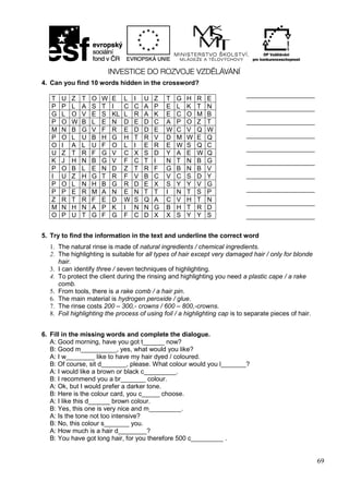 69
4. Can you find 10 words hidden in the crossword?
5. Try to find the information in the text and underline the correct word
1. The natural rinse is made of natural ingredients / chemical ingredients.
2. The highlighting is suitable for all types of hair except very damaged hair / only for blonde
hair.
3. I can identify three / seven techniques of highlighting.
4. To protect the client during the rinsing and highlighting you need a plastic cape / a rake
comb.
5. From tools, there is a rake comb / a hair pin.
6. The main material is hydrogen peroxide / glue.
7. The rinse costs 200 – 300,- crowns / 600 – 800,-crowns.
8. Foil highlighting the process of using foil / a highlighting cap is to separate pieces of hair.
6. Fill in the missing words and complete the dialogue.
A: Good morning, have you got t______ now?
B: Good m__________, yes, what would you like?
A: I w________ like to have my hair dyed / coloured.
B: Of course, sit d_______, please. What colour would you l_______?
A: I would like a brown or black c_________.
B: I recommend you a br_______ colour.
A: Ok, but I would prefer a darker tone.
B: Here is the colour card, you c_____ choose.
A: I like this d______ brown colour.
B: Yes, this one is very nice and m_________.
A: Is the tone not too intensive?
B: No, this colour s_______ you.
A: How much is a hair d________?
B: You have got long hair, for you therefore 500 c_________ .
T U Z T O W E L I U Z T G H R E
P P L A S T I C C A P E L K T N
G L O V E S KL L R A K E C O M B
P O W B L E N D E D C A P O Z T
M N B G V F R E D D E W C V Q W
P O L U B H G H T R V D M W E Q
O I A L U F O L I E R E W S Q C
U Z T R F G V C X S D Y A E W Q
K J H N B G V F C T I N T N B G
P O B L E N D Z T R F G B N B V
I U Z H G T R F V B C V C S D Y
P O L N H B G R D E X S Y Y V G
P P E R M A N E N T T I N T S P
Z R T R F E D W S Q A C V H T N
M N H N A P K I N N G B H T R D
O P U T G F G F C D X X S Y Y S
_____________________
_____________________
_____________________
_____________________
_____________________
_____________________
_____________________
_____________________
_____________________
_____________________
 
