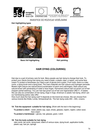 70
Hair highlighting types
HAIR DYING (COLOURING)
Hair-dye is a part of primary care for look. Many people use hair dying to change their look. To
protect your clients during hair-dying you need a towel, a plastic cape, a napkin, and some face
cream.To protect a hairdresser you need a pair of gloves and a gown. From tools, there is a rake
comb, a dying brush and a dying bowl. The main materials are hair colours and hydrogen peroxide.
Modern light colours are natural blond (combination of warm and cold tinges). Dark colours are
natural brown with penetrating of violet or blue tinges. Permanent colours last out grown out of hair
(happen partial washing). You can hair-dye grown out of hair and regeneration after 4 – 6 weeks.
We can also do combination of hair-dying, tinge in tinge, American or plastic hair-dying, which can
our hairdressing parlour also offer.
How much does the hair dying cost? It depends on the brand we choose. We can choose from
various brands like Wella, Londa, Schwarzkopf etc. The hair dying costs 200 – 400,- crowns.
1A Tick the equipment suitable for hair dying. (Work with the text in the beginning)
To protect a client - towel, plastic cap, cape, shoes, glasses, napkin, napkin, cotton wool,
face cream
To protect a hairdresser – gloves, hat, glasses, gown, t-shirt
1B Tick the tools suitable for hair dying.
rake comb, tail comb, dying bowl, rollers of various sizes, dying brush, application bottle,
plastic cap, hair pin, sponge
Basic foil highlighting Hair painting
 