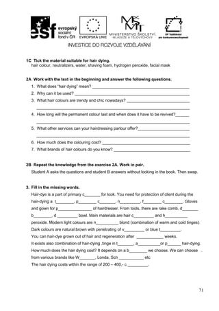 71
1C Tick the material suitable for hair dying.
hair colour, neutralizers, water, shaving foam, hydrogen peroxide, facial mask
2A Work with the text in the beginning and answer the following questions.
1. What does “hair dying” mean? ___________________________________________
2. Why can it be used? ___________________________________________________
3. What hair colours are trendy and chic nowadays? ____________________________
____________________________________________________________________
4. How long will the permanent colour last and when does it have to be revived?______
____________________________________________________________________
5. What other services can your hairdressing parlour offer?_______________________
____________________________________________________________________
6. How much does the colouring cost? _______________________________________
7. What brands of hair colours do you know? __________________________________
2B Repeat the knowledge from the exercise 2A. Work in pair.
Student A asks the questions and student B answers without looking in the book. Then swap.
3. Fill in the missing words.
Hair-dye is a part of primary c_______ for look. You need for protection of client during the
hair-dying a t________, p________ c_______, n_________, f________ c________. Gloves
and gown for p_______________ of hairdresser. From tools, there are rake comb, d_______
b________, d _________ bowl. Main materials are hair c_________ and h__________
peroxide. Modern light colours are n__________ blond (combination of warm and cold tinges).
Dark colours are natural brown with penetrating of v_________ or blue t_________.
You can hair-dye grown out of hair and regeneration after ____________ weeks.
It exists also combination of hair-dying ,tinge in t_______, a__________or p______ hair-dying.
How much does the hair dying cost? It depends on a b________ we choose. We can choose .
from various brands like W_______, Londa, Sch ___________ etc
The hair dying costs within the range of 200 – 400,- c _________.
 