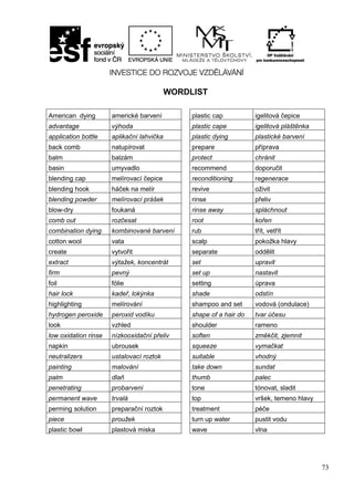 73
WORDLIST
American dying americké barvení plastic cap igelitová čepice
advantage výhoda plastic cape igelitová pláštěnka
application bottle aplikační lahvička plastic dying plastické barvení
back comb natupírovat prepare příprava
balm balzám protect chránit
basin umyvadlo recommend doporučit
blending cap melírovací čepice reconditioning regenerace
blending hook háček na melír revive oživit
blending powder melírovací prášek rinse přeliv
blow-dry foukaná rinse away spláchnout
comb out rozčesat root kořen
combination dying kombinované barvení rub třít, vetřít
cotton wool vata scalp pokožka hlavy
create vytvořit separate oddělit
extract výtažek, koncentrát set upravit
firm pevný set up nastavit
foil fólie setting úprava
hair lock kadeř, lokýnka shade odstín
highlighting melírování shampoo and set vodová (ondulace)
hydrogen peroxide peroxid vodíku shape of a hair do tvar účesu
look vzhled shoulder rameno
low oxidation rinse nízkooxidační přeliv soften změkčit, zjemnit
napkin ubrousek squeeze vymačkat
neutralizers ustalovací roztok suitable vhodný
painting malování take down sundat
palm dlaň thumb palec
penetrating probarvení tone tónovat, sladit
permanent wave trvalá top vršek, temeno hlavy
perming solution preparační roztok treatment péče
piece proužek turn up water pustit vodu
plastic bowl plastová miska wave vlna
 