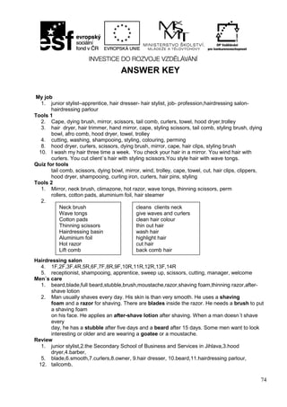 74
ANSWER KEY
My job
1. junior stylist–apprentice, hair dresser- hair stylist, job- profession,hairdressing salon-
hairdressing parlour
Tools 1
2. Cape, dying brush, mirror, scissors, tail comb, curlers, towel, hood dryer,trolley
3. hair dryer, hair trimmer, hand mirror, cape, styling scissors, tail comb, styling brush, dying
bowl, afro comb, hood dryer, towel, trolley
4. cutting, washing, shampooing, styling, colouring, perming
8. hood dryer, curlers, scissors, dying brush, mirror, cape, hair clips, styling brush
10. I wash my hair three time a week. You check your hair in a mirror. You wind hair with
curlers. You cut client´s hair with styling scissors.You style hair with wave tongs.
Quiz for tools
tail comb, scissors, dying bowl, mirror, wind, trolley, cape, towel, cut, hair clips, clippers,
hood dryer, shampooing, curling iron, curlers, hair pins, styling
Tools 2
1. Mirror, neck brush, climazone, hot razor, wave tongs, thinning scissors, perm
rollers, cotton pads, aluminium foil, hair steamer
2.
Hairdressing salon
4. 1F,2F,3F,4R,5R,6F,7F,8R,9F,10R,11R,12R,13F,14R
5. receptionist, shampooing, apprentice, sweep up, scissors, cutting, manager, welcome
Men´s care
1. beard,blade,full beard,stubble,brush,moustache,razor,shaving foam,thinning razor,after-
shave lotion
2. Man usually shaves every day. His skin is than very smooth. He uses a shaving
foam and a razor for shaving. There are blades inside the razor. He needs a brush to put
a shaving foam
on his face. He applies an after-shave lotion after shaving. When a man doesn´t shave
every
day, he has a stubble after five days and a beard after 15 days. Some men want to look
interesting or older and are wearing a goatee or a moustache.
Review
1. junior stylist,2.the Secondary School of Business and Services in Jihlava,3.hood
dryer,4.barber,
5. blade,6.smooth,7.curlers,8.owner, 9.hair dresser, 10.beard,11.hairdressing parlour,
12. tailcomb,
Neck brush
Wave tongs
Cotton pads
Thinning scissors
Hairdressing basin
Aluminium foil
Hot razor
Lift comb
cleans clients neck
give waves and curlers
clean hair colour
thin out hair
wash hair
highlight hair
cut hair
back comb hair
 