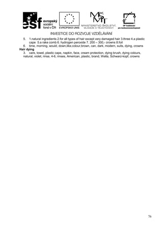 76
5. 1.natural ingredients 2.for all types of hair except very damaged hair 3.three 4.a plastic
cape 5.a rake comb 6. hydrogen peroxide 7. 200 – 300,- crowns 8.foil
6. time, morning, would, down,like,colour,brown, can, dark, modern, suits, dying, crowns
Hair dying
3. care, towel, plastic cape, napkin, face, cream protection, dying brush, dying colours,
natural, violet, rinse, 4-6, rinses, American, plastic, brand, Wella, Schwarz-kopf, crowns
 