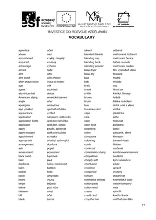 77
VOCABULARY
aprentice učeň bleach odbarvit
above nad blended /bleach melírované /odbarvit
accustomed zvyklý, navyklý blending cap melírovací čepice
acquired získaný blending hook háček na melír
advantage výhoda blending powder melírovací prášek
advice rada blow dryer fén, vysoušeč vlasů
afro afro blow-dry foukaná
afro comb afro hřeben blue modrá
after-shave lotion voda po holení bob mikádo
age věk braid cop
agree souhlasit break lámat se
aluminium foil alobal brittle křehký, lámavý
American dying americké barvení brown hnědá
angle úhel brush štětka na holení
apologize omluvit se bun drdol, uzel z vlasů
app. (make) sjednat schůzku bussines card vizitka
appearance vzhled cape pláštěnka
application nanesení, aplikování care péče
application bottle aplikační lahvička cash hotovost
applicator aplikátor, štětec cash desk pokladna
apply použít, aplikovat cleansing čisticí
apply mousse aplikovat tužidlo client zákazník, klient
appointment schůzka climazone klimazon
appropriate vhodný, vyhovující colouring barvení vlasů
arrangement domluva comb hřeben
ash popel comb out rozčesat
assessment posouzení combination dying kombinované barvení
back comb tupírovat competitive soutěžní
bald pleš comply with být v souladu s
baldness lysina, holohlavost conclusion závěr
balm balzám condition upravit
barber holič congenital vrozený
basin umyvadlo contain obsahovat
beard vousy cosmetics defects kosmetické vady
beige béžová cotton pads vatové tampony
below pod, níže cotton wool vata
between mezi create vytvořit
bill účet credit card kreditní karta
black černá crop the hair ostříhat nakrátko
 