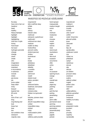 79
fly away neupravené hand sprayer rozprašovač
have one´s hair cut dát si ostříhat vlasy masquerade maškarní
hazelnut oříšek medium length polodlouhé
head hlava mirror zrcadlo
healthy zdravý mix míchat
Heavy hairstyle nároční účes mohican účes "punk"
highlight melírovat moisturize zvlhčit
highlight zdůraznit, vyzdvihnout mole mateř. Znamínko
highlighting melírování mousse pěnové tužidlo
hold hair in style udržovat tvar vlasů mouth pusa
honey medová napkin ubrousek
hood dryer sušák na vlasy narrow úzký
hot razor horká břitva neck šíje, týl
hydrogen peroxide peroxid vodíku neck brush oprašovátko
change drobné (peníze) neutralizers ustalovací roztok
change změna nose nos
check kontrolovat Not at all. Vůbec ne.
cheek tvář ocassion příležitost
chin brada occurrence výskyt
imagination představa offer nabídnout
importance důležitost ochre okrová
important důležitý oil olej
in accordance v souladu olive olivová
in advance předem on purpose za účelem
include zahrnovat opening hours provozní doba
intake nasátí orange oranžová
jaw bones čelistní kosti oval oválný
job práce, povolání overall look celkový vzhled
junior stylist učeň owner majitel
keep clean udržovat čistotu page-boy pážecí účes
kinky kadeřavé, černošské painting malování
lacquer nalakovat palm dlaň
layered hair vrstvený účes part the hair udělat pěšinku
lift comb hřeben na tupírování parting pěšinka uprostřed
lip ret penetrating probarvení
lock of hair, curl lokýnka, pramen vlasů perm ondulovat
long dlouhé perm roller natáčky na trvalou
long flowing hair dlouhé rozpuštěné vlasy permanent wave trvalá
look vzhled perming ondulace
loose hair rozpuštěné vlasy perming solution preparační roztok
lose ztrácet permission povolení
low nízký perpendicularly kolmo
low oxidation rinse nízkooxidační přeliv pieces proužky
lukewarm vlažný pigtails copánky
majority rules většinou platí pravidla pinkish narůžovělá
 