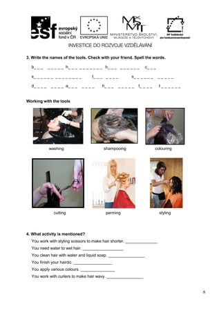 8
3. Write the names of the tools. Check with your friend. Spell the words.
b_ _ _ _ _ _ _ _ h_ _ _ _ _ _ _ _ _ _ h_ _ _ _ _ _ _ _ _ c_ _ _
s_ _ _ _ _ _ _ _ _ _ _ _ _ _ t_ _ _ _ _ _ _ s_ _ _ _ _ _ _ _ _ _ _
d_ _ _ _ _ _ _ _ a_ _ _ _ _ _ _ h_ _ _ _ _ _ _ _ t_ _ _ _ t _ _ _ _ _ _
Working with the tools
4. What activity is mentioned?
You work with styling scissors to make hair shorter. ______________
You need water to wet hair. __________________
You clean hair with water and liquid soap. ________________
You finish your hairdo. _________________
You apply various colours. _______________
You work with curlers to make hair wavy. ________________
washing shampooing colouring
cutting perming styling
 