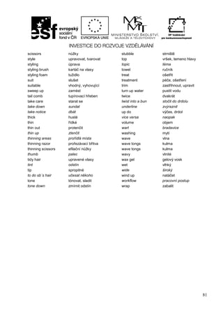 81
scissors nůžky stubble strniště
style upravovat, tvarovat top vršek, temeno hlavy
styling úprava topic téma
styling brush kartáč na vlasy towel ručník
styling foam tužidlo treat ošetřit
suit slušet treatment péče, ošetření
suitable vhodný, vyhovující trim zastřihnout, upravit
sweep up zamést turn up water pustit vodu
tail comb tupírovací hřeben twice dvakrát
take care starat se twist into a bun stočit do drdolu
take down sundat underline zvýraznit
take notice dbát up do výčes, drdol
thick husté vice versa naopak
thin řídké volume objem
thin out protenčit wart bradavice
thin up ztenčit washing mytí
thinning areas prořídlá místa wave vlna
thinning razor prořezávací břitva wave tongs kulma
thinning scissors efilační nůžky wave tongs kulma
thumb palec wavy vlnité
tidy hair upravené vlasy wax gel gelový vosk
tint odstín wet vlhký
tip spropitné wide široký
to do sb´s hair učesat někoho wind up natáčet
tone tónovat, sladit workflow pracovní postup
tone down zmírnit odstín wrap zabalit
 