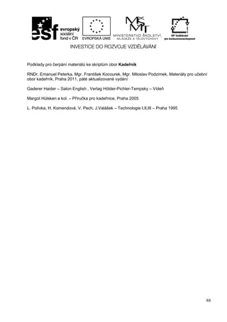 88
Podklady pro čerpání materiálů ke skriptům obor Kadeřník
RNDr. Emanuel Peterka, Mgr. František Kocourek, Mgr. Miloslav Podzimek, Materiály pro učební
obor kadeřník, Praha 2011, páté aktualizované vydání
Gaderer Haider – Salon English , Verlag Hölder-Pichler-Tempsky – Vídeň
Margot Hülsken a kol. – Příručka pro kadeřnice, Praha 2005
L. Polívka, H. Komendová, V. Pech, J.Valášek – Technologie I,II,III – Praha 1995
 
