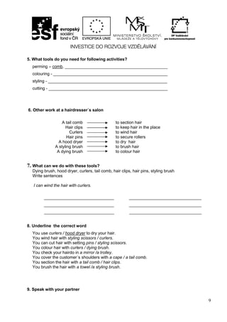 9
5. What tools do you need for following activities?
perming – comb, ____________________________________________
colouring - _________________________________________________
styling - ___________________________________________________
cutting - ___________________________________________________
6. Other work at a hairdresser´s salon
7. What can we do with these tools?
Dying brush, hood dryer, curlers, tail comb, hair clips, hair pins, styling brush
Write sentences
I can wind the hair with curlers.
______________________________ _______________________________
______________________________ _______________________________
______________________________ _______________________________
8. Underline the correct word
You use curlers / hood dryer to dry your hair.
You wind hair with styling scissors / curlers.
You can cut hair with setting pins / styling scissors.
You colour hair with curlers / dying brush.
You check your hairdo in a mirror /a trolley.
You cover the customer´s shoulders with a cape / a tail comb.
You section the hair with a tail comb / hair clips.
You brush the hair with a towel /a styling brush.
9. Speak with your partner
A tail comb
Hair clips
Curlers
Hair pins
A hood dryer
A styling brush
A dying brush
to section hair
to keep hair in the place
to wind hair
to secure rollers
to dry hair
to brush hair
to colour hair
 