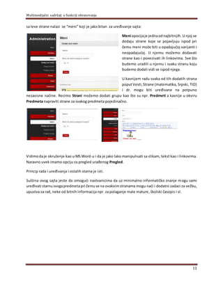 Multimedijalni sadržaji u funkciji obrazovanja
11
sa leve strane nalazi se “meni” koji je jako bitan za uređivanje sajta:
Meni opocijaje jednaodnajbitnijih. U njoj se
dodaju strane koje se pojavljuju ispod pri
čemu meni može biti u opadajućoj varijanti i
neopadajućoj. U njemu možemo dodavati
strane kao i povezivati ih linkovima. Sve što
budemo uradili u njemu i svaku stranu koju
budemo dodali vidi se ispod njega.
U kasnijem radu svaka od tih dodatih strana
poputVesti,Strane (matematika, Srpski, TIO)
i dr. mogu biti uređivane na potpuno
nezavisne načine. Recimo Strani možemo dodati grupu kao što su npr. Predmeti a kasnije u okviru
Predmeta napraviti strane za svakog predmeta pojedinačno.
Vidimodaje okruženje kao u MS Word-u i da je jako lako manipulisati sa slikam, tekst kao i linkovima.
Naravno uvek imamo opciju za pregled urađenog Pregled.
Princip rada i uređivanja i ostalih starna je isti.
Suština ovog sajta jeste da omogući nastvanicima da uz minimalno informatičko znanje mogu sami
uređivati starnusvogapredmeta pri čemuse na ovakvimstranama mogu naći i dodatni zadaci za vežbu,
upustva za rad, neke od bitnih informacija npr. za polaganje male mature, školski časopis i sl.
 